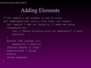 Pointers and dynamic objects/ Slide 45
Adding Elements
// for adding a new element to end of array
int* addElement(int list[], int& size, int value){
int* newList = new int [size+1]; // make new array
if(newList==0){
cout << "Memory allocation error for addElement!" << endl;
exit(-1);
}
for(int i=0; i<size; i++)
newList[i] = list[i];
if(size) delete [] list;
newList[size] = value;
size++;
return newList;
}
 
