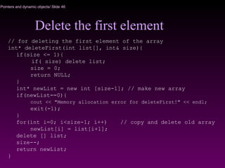 Pointers and dynamic objects/ Slide 46
Delete the first element
// for deleting the first element of the array
int* deleteFirst(int list[], int& size){
if(size <= 1){
if( size) delete list;
size = 0;
return NULL;
}
int* newList = new int [size-1]; // make new array
if(newList==0){
cout << "Memory allocation error for deleteFirst!" << endl;
exit(-1);
}
for(int i=0; i<size-1; i++) // copy and delete old array
newList[i] = list[i+1];
delete [] list;
size--;
return newList;
}
 