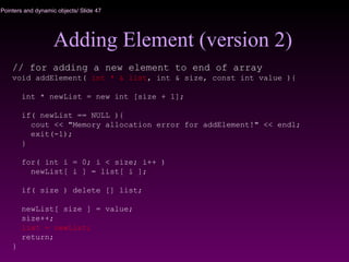 Pointers and dynamic objects/ Slide 47
Adding Element (version 2)
// for adding a new element to end of array
void addElement( int * & list, int & size, const int value ){
int * newList = new int [size + 1];
if( newList == NULL ){
cout << "Memory allocation error for addElement!" << endl;
exit(-1);
}
for( int i = 0; i < size; i++ )
newList[ i ] = list[ i ];
if( size ) delete [] list;
newList[ size ] = value;
size++;
list = newList;
return;
}
 