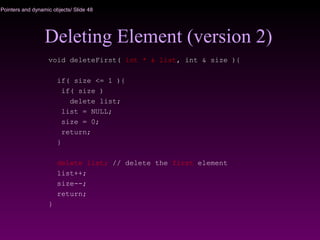 Pointers and dynamic objects/ Slide 48
Deleting Element (version 2)
void deleteFirst( int * & list, int & size ){
if( size <= 1 ){
if( size )
delete list;
list = NULL;
size = 0;
return;
}
delete list; // delete the first element
list++;
size--;
return;
}
 