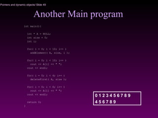 Pointers and dynamic objects/ Slide 49
Another Main program
int main(){
int * A = NULL;
int size = 0;
int i;
for( i = 0; i < 10; i++ )
addElement( A, size, i );
for( i = 0; i < 10; i++ )
cout << A[i] << " ";
cout << endl;
for( i = 0; i < 4; i++ )
deleteFirst( A, size );
for( i = 0; i < 6; i++ )
cout << A[i] << " ";
cout << endl;
return 0;
}
0 1 2 3 4 5 6 7 8 9
4 5 6 7 8 9
 