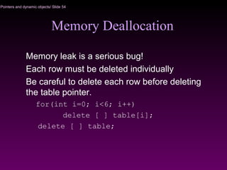 Pointers and dynamic objects/ Slide 54
Memory Deallocation
Memory leak is a serious bug!
Each row must be deleted individually
Be careful to delete each row before deleting
the table pointer.
for(int i=0; i<6; i++)
delete [ ] table[i];
delete [ ] table;
 