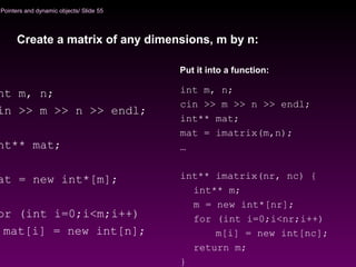 Pointers and dynamic objects/ Slide 55
nt m, n;
in >> m >> n >> endl;
nt** mat;
at = new int*[m];
or (int i=0;i<m;i++)
mat[i] = new int[n];
Create a matrix of any dimensions, m by n:
int m, n;
cin >> m >> n >> endl;
int** mat;
mat = imatrix(m,n);
…
int** imatrix(nr, nc) {
int** m;
m = new int*[nr];
for (int i=0;i<nr;i++)
m[i] = new int[nc];
return m;
}
Put it into a function:
 