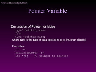 Pointers and dynamic objects/ Slide 6
Pointer Variable
Declaration of Pointer variables
type* pointer_name;
//or
type *pointer_name;
where type is the type of data pointed to (e.g. int, char, double)
Examples:
int *n;
RationalNumber *r;
int **p; // pointer to pointer
 