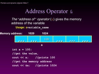 Pointers and dynamic objects/ Slide 7
Address Operator &
The "address of " operator (&) gives the memory
address of the variable
Usage: &variable_name
100100…… …… …… ……
Memory address: 1024
int a = 100;
//get the value,
cout << a; //prints 100
//get the memory address
cout << &a; //prints 1024
……
1020
a
 