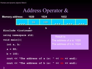 Pointers and dynamic objects/ Slide 8
Address Operator &
1001008888 …… …… ……
Memory address: 1024 1032
a
……
1020
b
#include <iostream>
using namespace std;
void main(){
int a, b;
a = 88;
b = 100;
cout << "The address of a is: " << &a << endl;
cout << "The address of b is: " << &b << endl;
}
Result is:
The address of a is: 1020
The address of b is: 1024
 