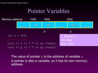Pointers and dynamic objects/ Slide 9
The value of pointer p is the address of variable a
A pointer is also a variable, so it has its own memory
address
Pointer Variables
1001008888 …… 10241024 ……
Memory address: 1024 1032
……
1020
a p
int a = 100;
int *p = &a;
cout << a << " " << &a <<endl;
cout << p << " " << &p <<endl;
Result is:
100 1024
1024 1032
 