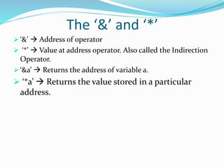 The ‘&’ and ‘*’
 ‘&’  Address of operator
 ‘*’  Value at address operator. Also called the Indirection
Operator.
 ‘&a’  Returns the address of variable a.
 ‘*a’  Returns the value stored in a particular
address.
 
