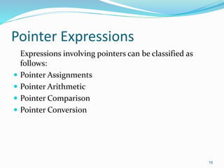 15
Pointer Expressions
Expressions involving pointers can be classified as
follows:
 Pointer Assignments
 Pointer Arithmetic
 Pointer Comparison
 Pointer Conversion
 