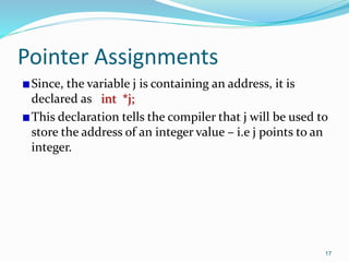 17
Pointer Assignments
Since, the variable j is containing an address, it is
declared as int *j;
This declaration tells the compiler that j will be used to
store the address of an integer value – i.e j points to an
integer.
 