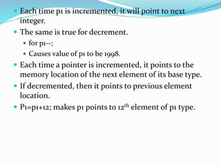  Each time p1 is incremented, it will point to next
integer.
 The same is true for decrement.
 for p1--;
 Causes value of p1 to be 1998.
 Each time a pointer is incremented, it points to the
memory location of the next element of its base type.
 If decremented, then it points to previous element
location.
 P1=p1+12; makes p1 points to 12th element of p1 type.
 