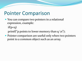 Pointer Comparison
 You can compare two pointers in a relational
expression, example:
if(p<q)
printf(“p points to lower memory than q n”);
 Pointer comparison are useful only when two pointers
point to a common object such as an array.
 