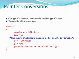 23
Pointer Conversions
One type of pointer can be converted to another type of pointer.
Consider the following example:
main()
{
double x = 100.1,y;
int *p;
/*The next statement causes p to point to double*/
p = (int*)&x;
y = *p;
printf(“The value of x is: %f”,y);
}
 