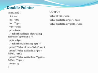 Double Pointer
int main () {
int var;
int *ptr;
int **pptr;
var = 3000;
ptr = &var;
/* take the address of ptr using
address of operator & */
pptr = &ptr;
/* take the value using pptr */
printf("Value of var = %dn", var );
printf("Value available at *ptr =
%dn", *ptr );
printf("Value available at **pptr =
%dn", **pptr);
return 0;
}
OUTPUT
Value of var = 3000
Value available at *ptr = 3000
Value available at **pptr = 3000
 