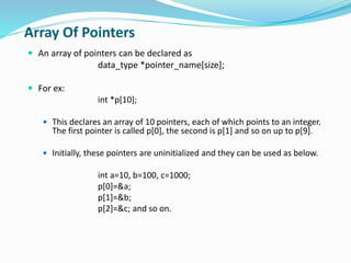 Array Of Pointers
 An array of pointers can be declared as
data_type *pointer_name[size];
 For ex:
int *p[10];
 This declares an array of 10 pointers, each of which points to an integer.
The first pointer is called p[0], the second is p[1] and so on up to p[9].
 Initially, these pointers are uninitialized and they can be used as below.
int a=10, b=100, c=1000;
p[0]=&a;
p[1]=&b;
p[2]=&c; and so on.
 