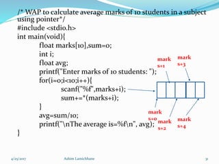 /* WAP to calculate average marks of 10 students in a subject
using pointer*/
#include <stdio.h>
int main(void){
float marks[10],sum=0;
int i;
float avg;
printf("Enter marks of 10 students: ");
for(i=0;i<10;i++){
scanf("%f",marks+i);
sum+=*(marks+i);
}
avg=sum/10;
printf("nThe average is=%fn", avg);
}
4/25/2017 Ashim Lamichhane 31
mark
s+0
mark
s+1
mark
s+2
mark
s+3
mark
s+4
 