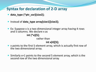Syntax for declaration of 2-D array
 data_type (*ptr_var)[size2];
 Instead of data_type array[size1][size2];
 Ex: Suppose x is a two dimensional integer array having 4 rows
and 5 columns. We declare x as
int (*x)[5];
rather than
int x[4][5];
 x points to the first 5 element array, which is actually first row of
the two dimensional array.
 Similarly x+1 points to the second 5 element array, which is the
second row of the two dimensional array
 