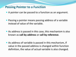 Passing Pointer to a Function
 A pointer can be passed to a function as an argument.
 Passing a pointer means passing address of a variable
instead of value of the variable.
 As address is passed in this case, this mechanism is also
known as call by address or call by reference.
 As address of variable is passed in this mechanism, if
value in the passed address is changed within function
definition, the value of actual variable is also changed.
 