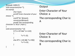 #include <stdio.h>
void conversion(char *);
int main(){
char input;
printf("Enter character of your
choice: ");
scanf("%c",&input);
conversion(&input);
printf("The corresponding
character is: %cn",input );
}
void conversion(char *c){
if (*c>=97 && *c<=122)
{
*c=*c-32;
}
else if(*c >=65 && *c<=90){
*c=*c+32;
}
}
Output
Enter Character of Your
Choice: a
The corresponding Char is:
A
Enter Character of Your
Choice: b
The corresponding Char is:
B
 