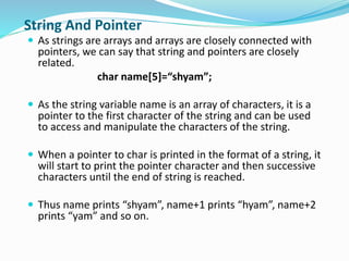 String And Pointer
 As strings are arrays and arrays are closely connected with
pointers, we can say that string and pointers are closely
related.
char name[5]=“shyam”;
 As the string variable name is an array of characters, it is a
pointer to the first character of the string and can be used
to access and manipulate the characters of the string.
 When a pointer to char is printed in the format of a string, it
will start to print the pointer character and then successive
characters until the end of string is reached.
 Thus name prints “shyam”, name+1 prints “hyam”, name+2
prints “yam” and so on.
 