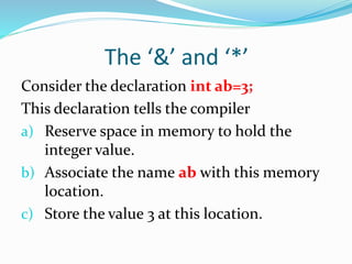 The ‘&’ and ‘*’
Consider the declaration int ab=3;
This declaration tells the compiler
a) Reserve space in memory to hold the
integer value.
b) Associate the name ab with this memory
location.
c) Store the value 3 at this location.
 
