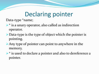 Declaring pointer
Data-type *name;
* is a unary operator, also called as indirection
operator.
Data-type is the type of object which the pointer is
pointing.
Any type of pointer can point to anywhere in the
memory.
* is used to declare a pointer and also to dereference a
pointer.
 