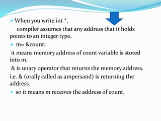 When you write int *,
compiler assumes that any address that it holds
points to an integer type.
 m= &count;
it means memory address of count variable is stored
into m.
& is unary operator that returns the memory address.
i.e. & (orally called as ampersand) is returning the
address.
 so it means m receives the address of count.
 
