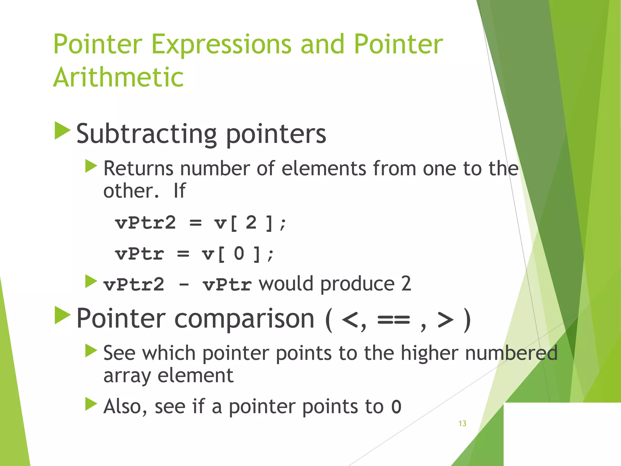 Pointer Expressions and Pointer
Arithmetic
Subtracting pointers
 Returns number of elements from one to the
other. If
vPtr2 = v[ 2 ];
vPtr = v[ 0 ];
 vPtr2 - vPtr would produce 2
Pointer comparison ( <, == , > )
 See which pointer points to the higher numbered
array element
 Also, see if a pointer points to 0
13
 