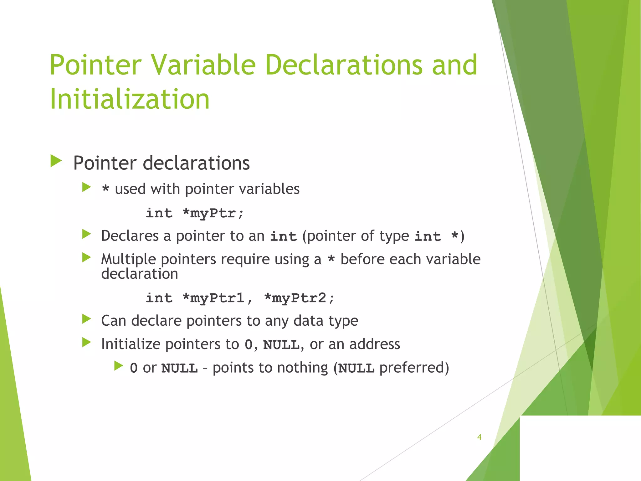 Pointer Variable Declarations and
Initialization
 Pointer declarations
 * used with pointer variables
int *myPtr;
 Declares a pointer to an int (pointer of type int *)
 Multiple pointers require using a * before each variable
declaration
int *myPtr1, *myPtr2;
 Can declare pointers to any data type
 Initialize pointers to 0, NULL, or an address
 0 or NULL – points to nothing (NULL preferred)
4
 