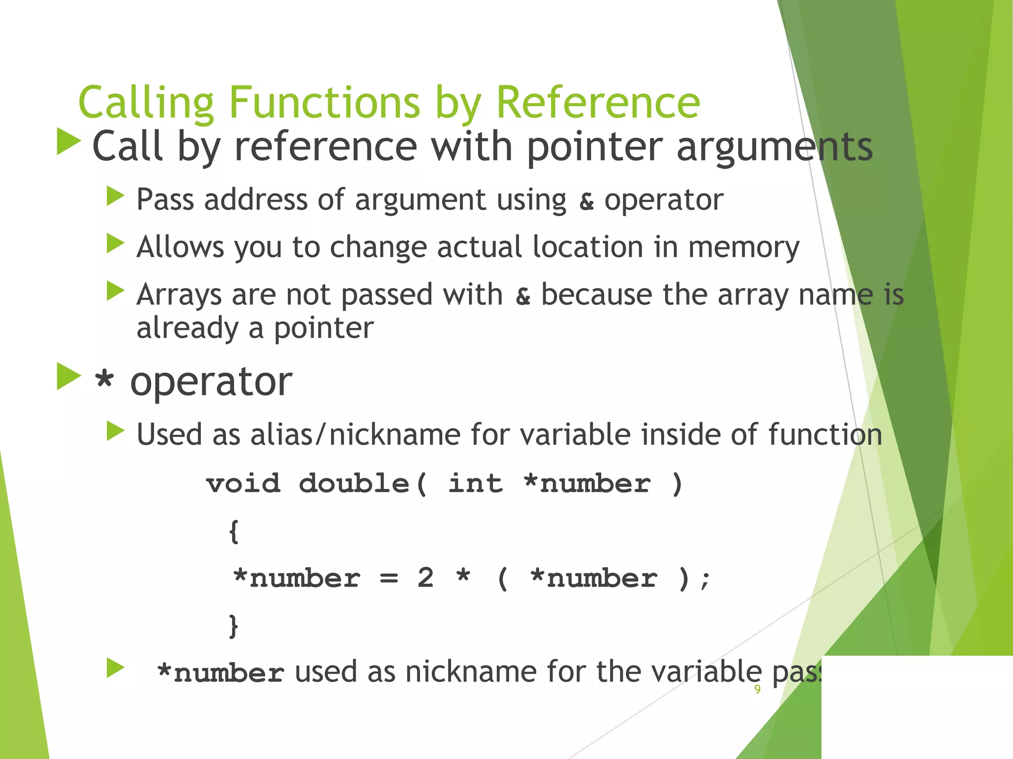 Calling Functions by Reference
 Call by reference with pointer arguments
 Pass address of argument using & operator
 Allows you to change actual location in memory
 Arrays are not passed with & because the array name is
already a pointer
 * operator
 Used as alias/nickname for variable inside of function
void double( int *number )
{
*number = 2 * ( *number );
}
 *number used as nickname for the variable passed9
 