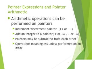 Pointer Expressions and Pointer
Arithmetic
Arithmetic operations can be
performed on pointers
 Increment/decrement pointer (++ or --)
 Add an integer to a pointer( + or += , - or -=)
 Pointers may be subtracted from each other
 Operations meaningless unless performed on an
array
11
 