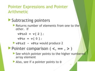 Pointer Expressions and Pointer
Arithmetic
Subtracting pointers
 Returns number of elements from one to the
other. If
vPtr2 = v[ 2 ];
vPtr = v[ 0 ];
 vPtr2 - vPtr would produce 2
Pointer comparison ( <, == , > )
 See which pointer points to the higher numbered
array element
 Also, see if a pointer points to 0
13
 