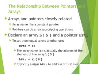 The Relationship Between Pointers and
Arrays
 Arrays and pointers closely related
 Array name like a constant pointer
 Pointers can do array subscripting operations
 Declare an array b[ 5 ] and a pointer bPtr
 To set them equal to one another use:
bPtr = b;
The array name (b) is actually the address of first
element of the array b[ 5 ]
bPtr = &b[ 0 ]
Explicitly assigns bPtr to address of first element of b
14
 