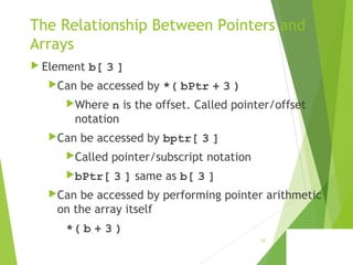 The Relationship Between Pointers and
Arrays
 Element b[ 3 ]
Can be accessed by *( bPtr + 3 )
Where n is the offset. Called pointer/offset
notation
Can be accessed by bptr[ 3 ]
Called pointer/subscript notation
bPtr[ 3 ] same as b[ 3 ]
Can be accessed by performing pointer arithmetic
on the array itself
*( b + 3 )
15
 