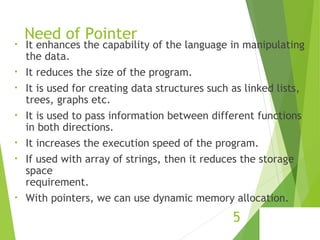 Need of Pointer
• It enhances the capability of the language in manipulating
the data.
• It reduces the size of the program.
• It is used for creating data structures such as linked lists,
trees, graphs etc.
• It is used to pass information between different functions
in both directions.
• It increases the execution speed of the program.
• If used with array of strings, then it reduces the storage
space
requirement.
• With pointers, we can use dynamic memory allocation.
5
 