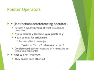 Pointer Operators
 * (indirection/dereferencing operator)
 Returns a synonym/alias of what its operand
points to
 *yptr returns y (because yptr points to y)
 * can be used for assignment
 Returns alias to an object
*yptr = 7; // changes y to 7
 Dereferenced pointer (operand of *) must be an
lvalue (no constants)
 * and & are inverses
 They cancel each other out
7
 