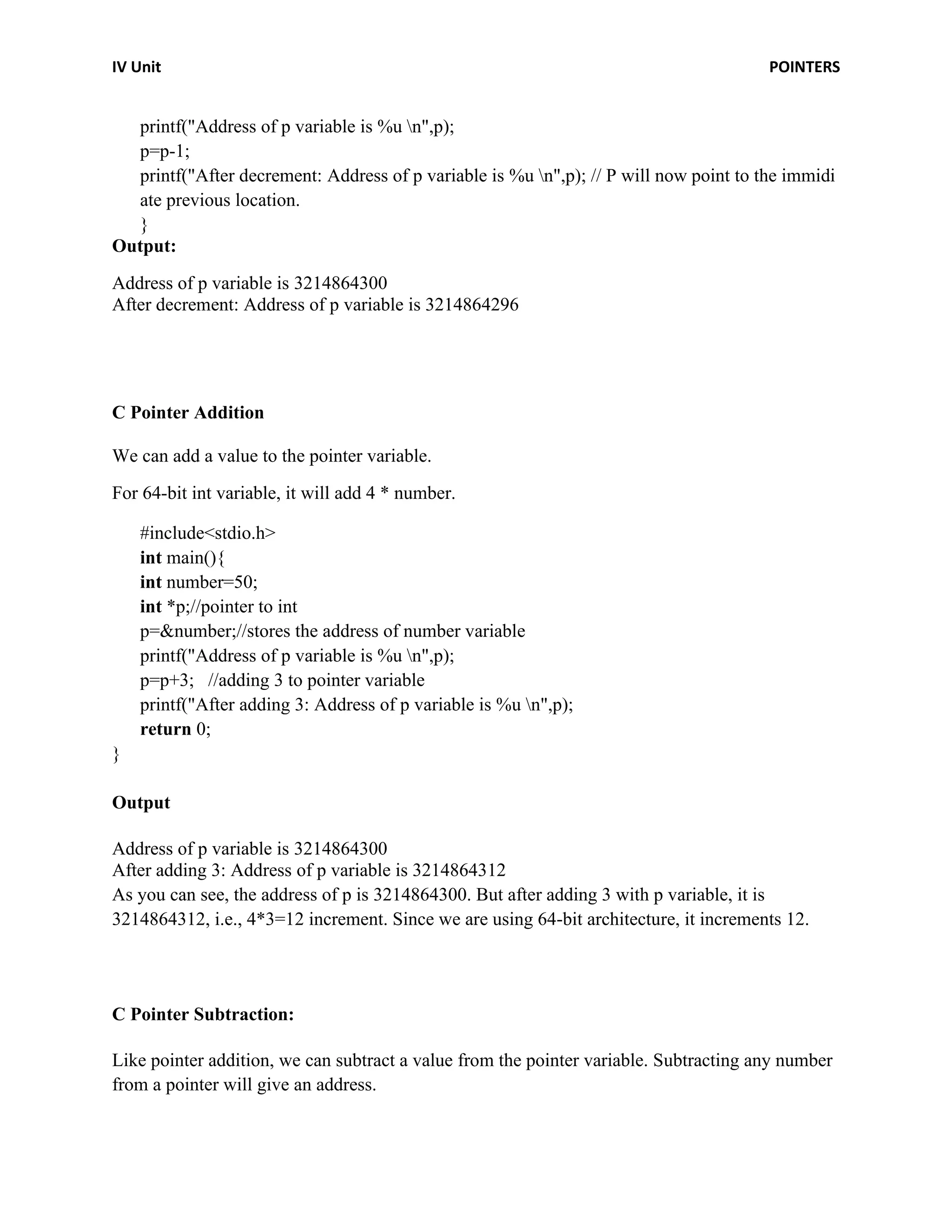 IV Unit POINTERS
printf("Address of p variable is %u n",p);
p=p-1;
printf("After decrement: Address of p variable is %u n",p); // P will now point to the immidi
ate previous location.
}
Output:
Address of p variable is 3214864300
After decrement: Address of p variable is 3214864296
C Pointer Addition
We can add a value to the pointer variable.
For 64-bit int variable, it will add 4 * number.
#include<stdio.h>
int main(){
int number=50;
int *p;//pointer to int
p=&number;//stores the address of number variable
printf("Address of p variable is %u n",p);
p=p+3; //adding 3 to pointer variable
printf("After adding 3: Address of p variable is %u n",p);
return 0;
}
Output
Address of p variable is 3214864300
After adding 3: Address of p variable is 3214864312
As you can see, the address of p is 3214864300. But after adding 3 with p variable, it is
3214864312, i.e., 4*3=12 increment. Since we are using 64-bit architecture, it increments 12.
C Pointer Subtraction:
Like pointer addition, we can subtract a value from the pointer variable. Subtracting any number
from a pointer will give an address.
 
