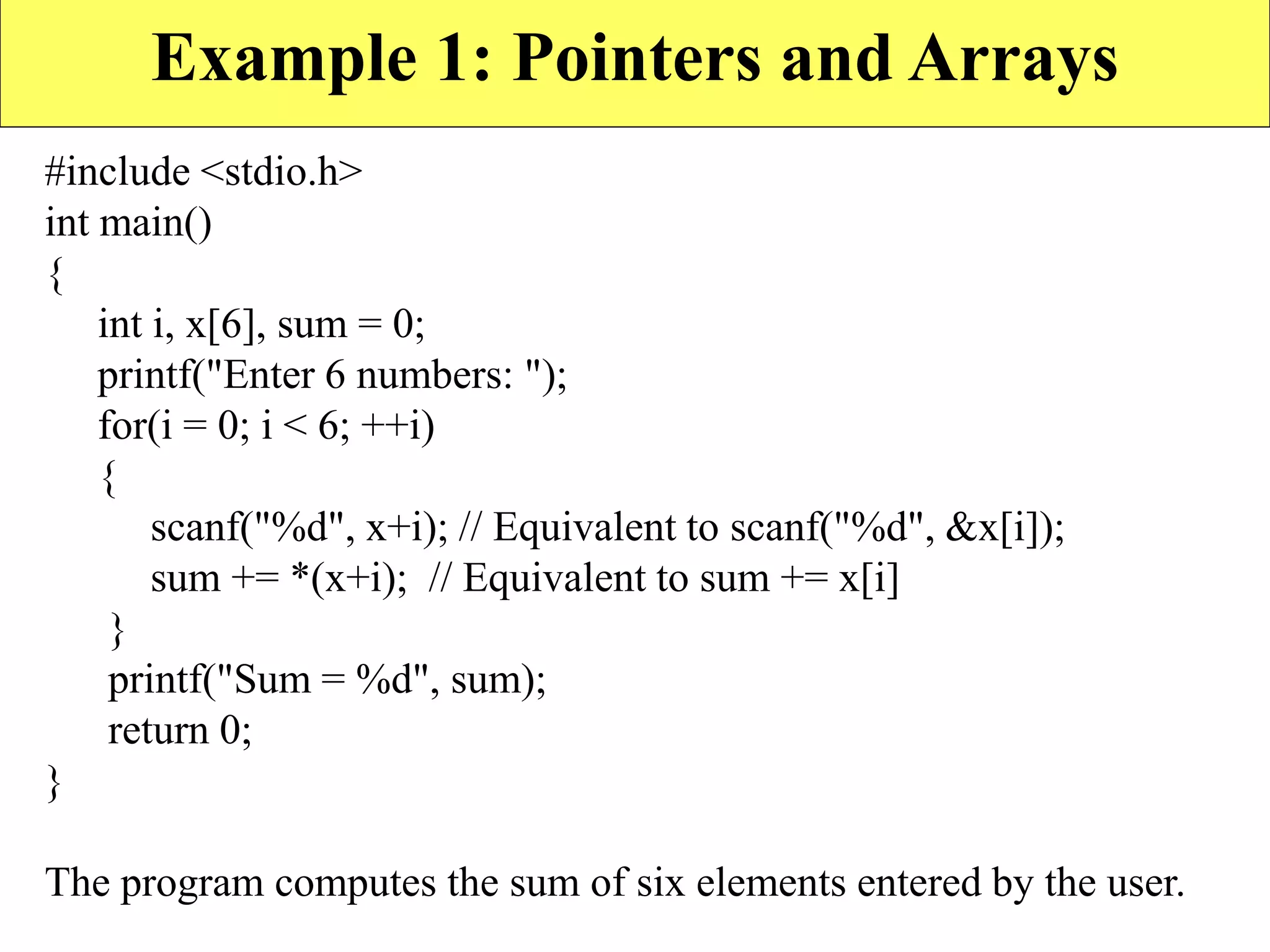 Example 1: Pointers and Arrays
#include <stdio.h>
int main()
{
int i, x[6], sum = 0;
printf("Enter 6 numbers: ");
for(i = 0; i < 6; ++i)
{
scanf("%d", x+i); // Equivalent to scanf("%d", &x[i]);
sum += *(x+i); // Equivalent to sum += x[i]
}
printf("Sum = %d", sum);
return 0;
}
The program computes the sum of six elements entered by the user.
 