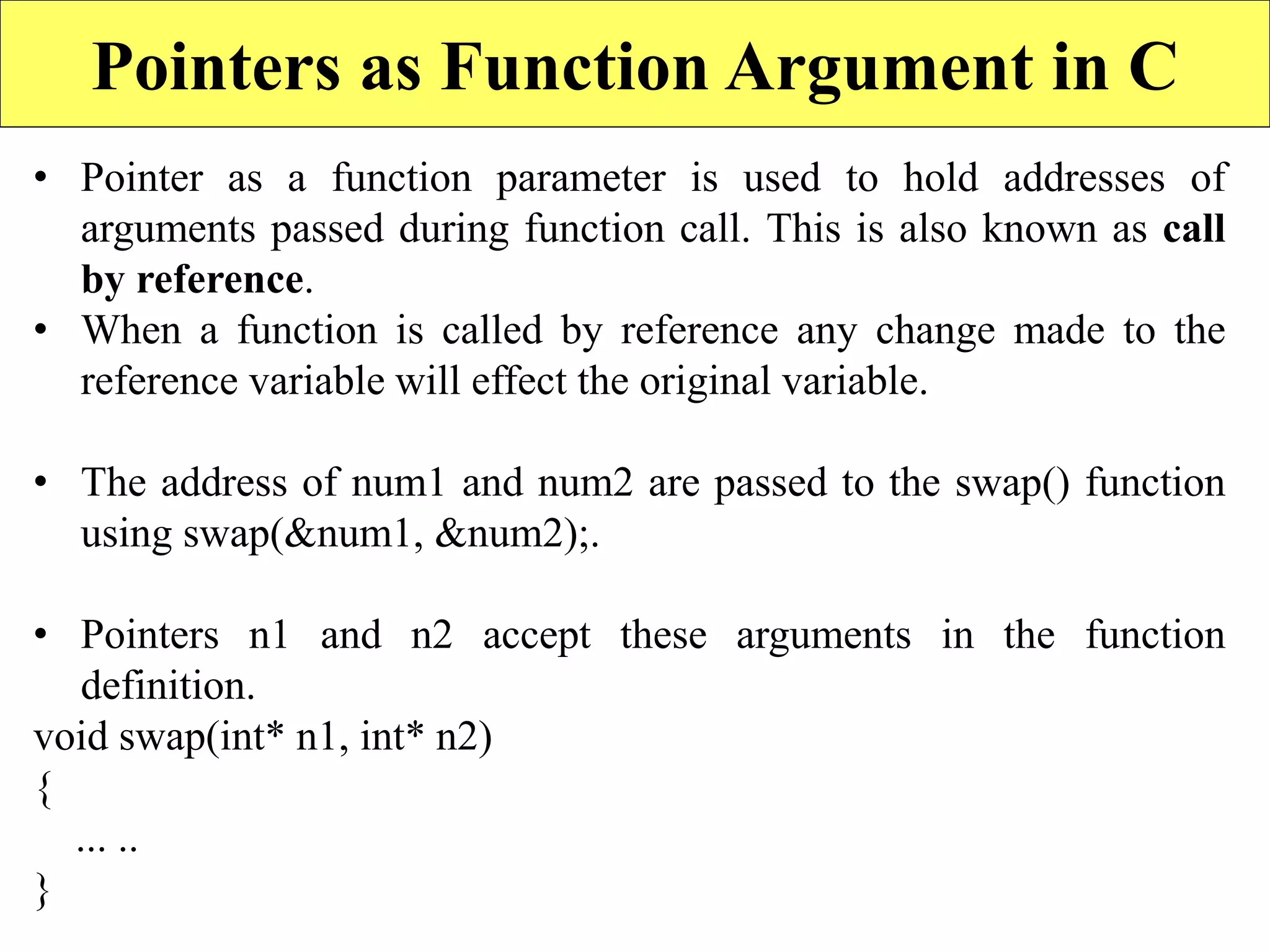 14
Pointers as Function Argument in C
• Pointer as a function parameter is used to hold addresses of
arguments passed during function call. This is also known as call
by reference.
• When a function is called by reference any change made to the
reference variable will effect the original variable.
• The address of num1 and num2 are passed to the swap() function
using swap(&num1, &num2);.
• Pointers n1 and n2 accept these arguments in the function
definition.
void swap(int* n1, int* n2)
{
... ..
}
 
