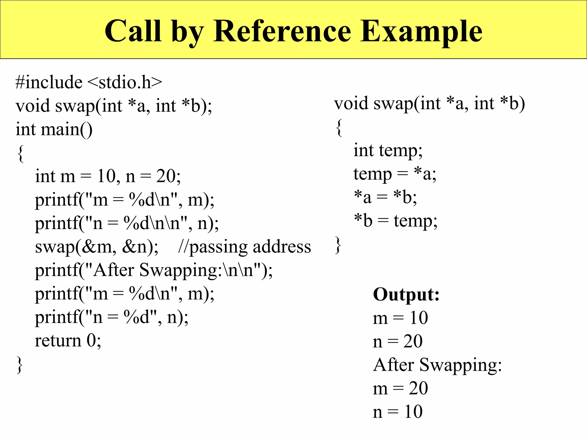 15
Call by Reference Example
#include <stdio.h>
void swap(int *a, int *b);
int main()
{
int m = 10, n = 20;
printf("m = %dn", m);
printf("n = %dnn", n);
swap(&m, &n); //passing address
printf("After Swapping:nn");
printf("m = %dn", m);
printf("n = %d", n);
return 0;
}
void swap(int *a, int *b)
{
int temp;
temp = *a;
*a = *b;
*b = temp;
}
Output:
m = 10
n = 20
After Swapping:
m = 20
n = 10
 