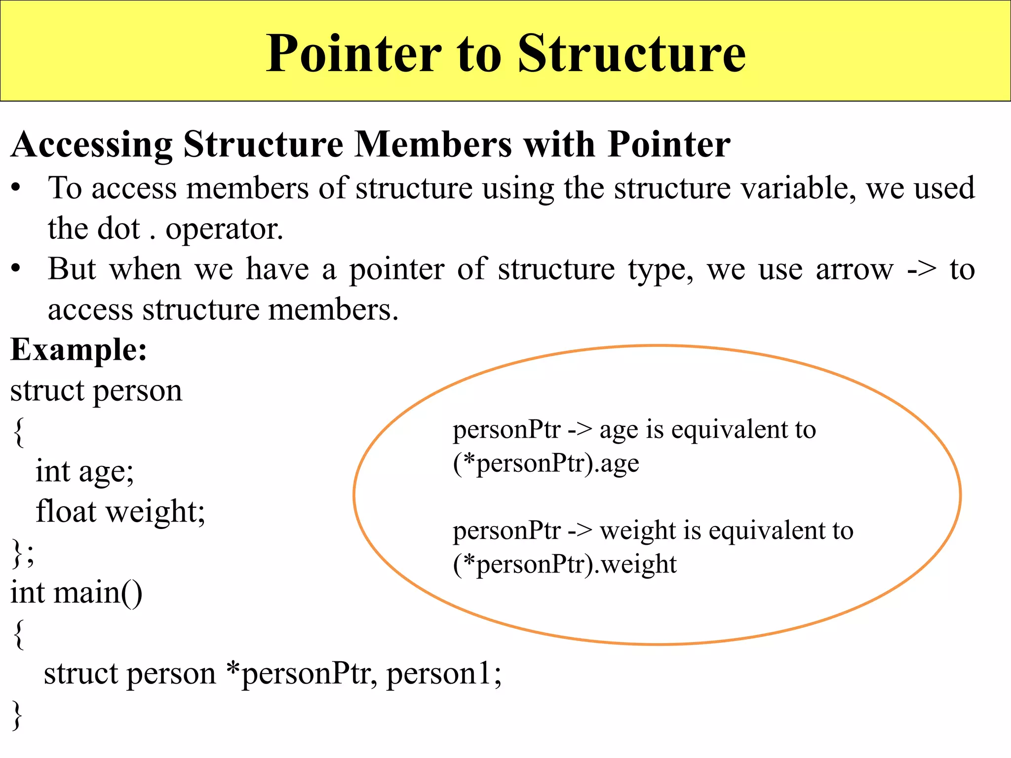 16
Pointer to Structure
Accessing Structure Members with Pointer
• To access members of structure using the structure variable, we used
the dot . operator.
• But when we have a pointer of structure type, we use arrow -> to
access structure members.
Example:
struct person
{
int age;
float weight;
};
int main()
{
struct person *personPtr, person1;
}
personPtr -> age is equivalent to
(*personPtr).age
personPtr -> weight is equivalent to
(*personPtr).weight
 