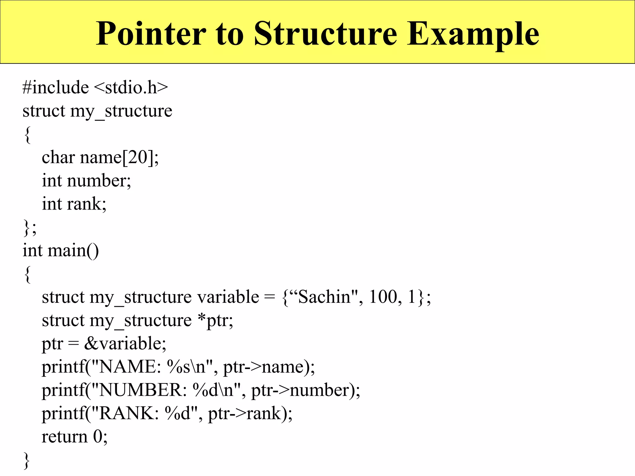 17
Pointer to Structure Example
#include <stdio.h>
struct my_structure
{
char name[20];
int number;
int rank;
};
int main()
{
struct my_structure variable = {“Sachin", 100, 1};
struct my_structure *ptr;
ptr = &variable;
printf("NAME: %sn", ptr->name);
printf("NUMBER: %dn", ptr->number);
printf("RANK: %d", ptr->rank);
return 0;
}
 