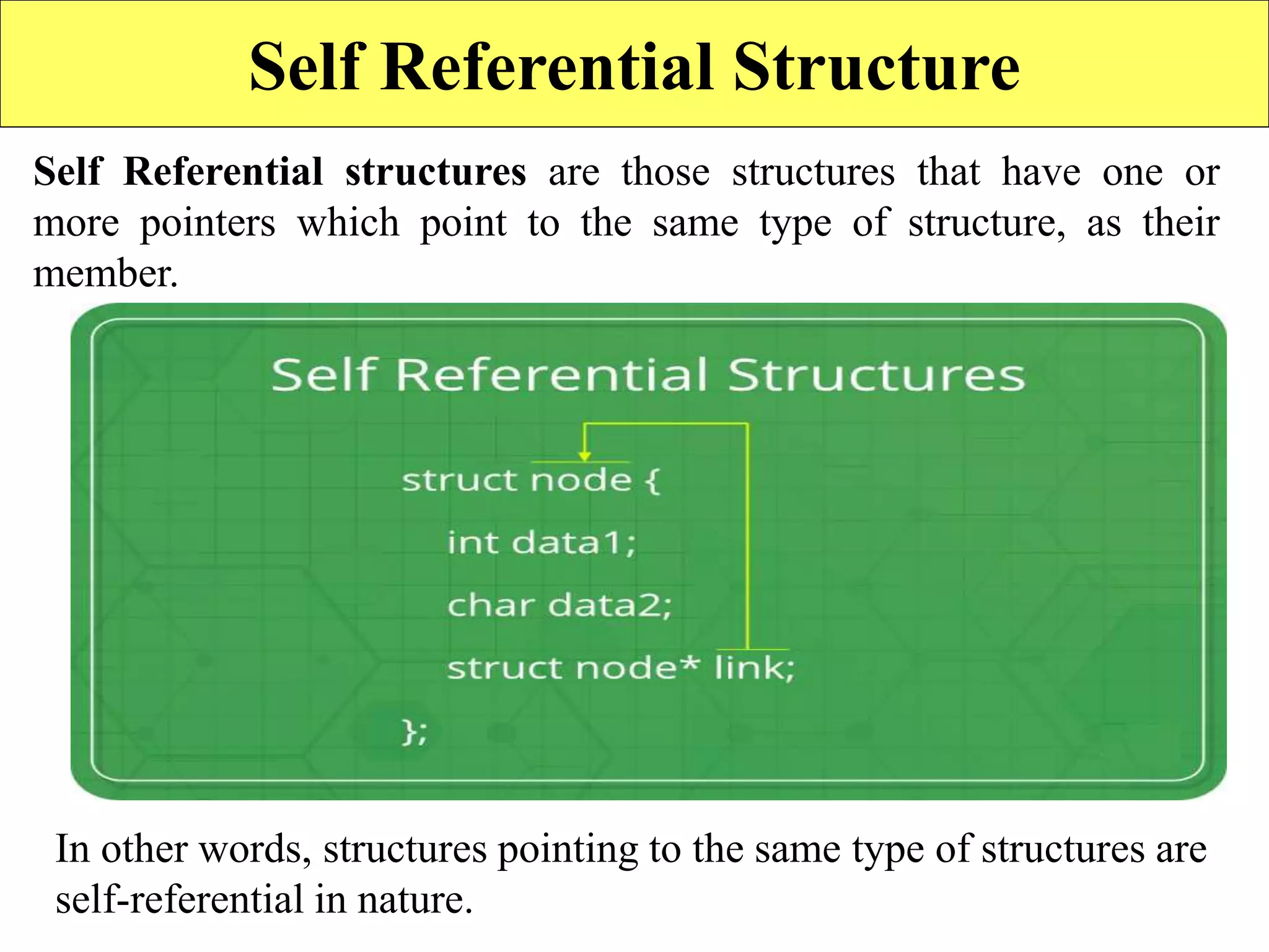 18
Self Referential Structure
Self Referential structures are those structures that have one or
more pointers which point to the same type of structure, as their
member.
In other words, structures pointing to the same type of structures are
self-referential in nature.
 