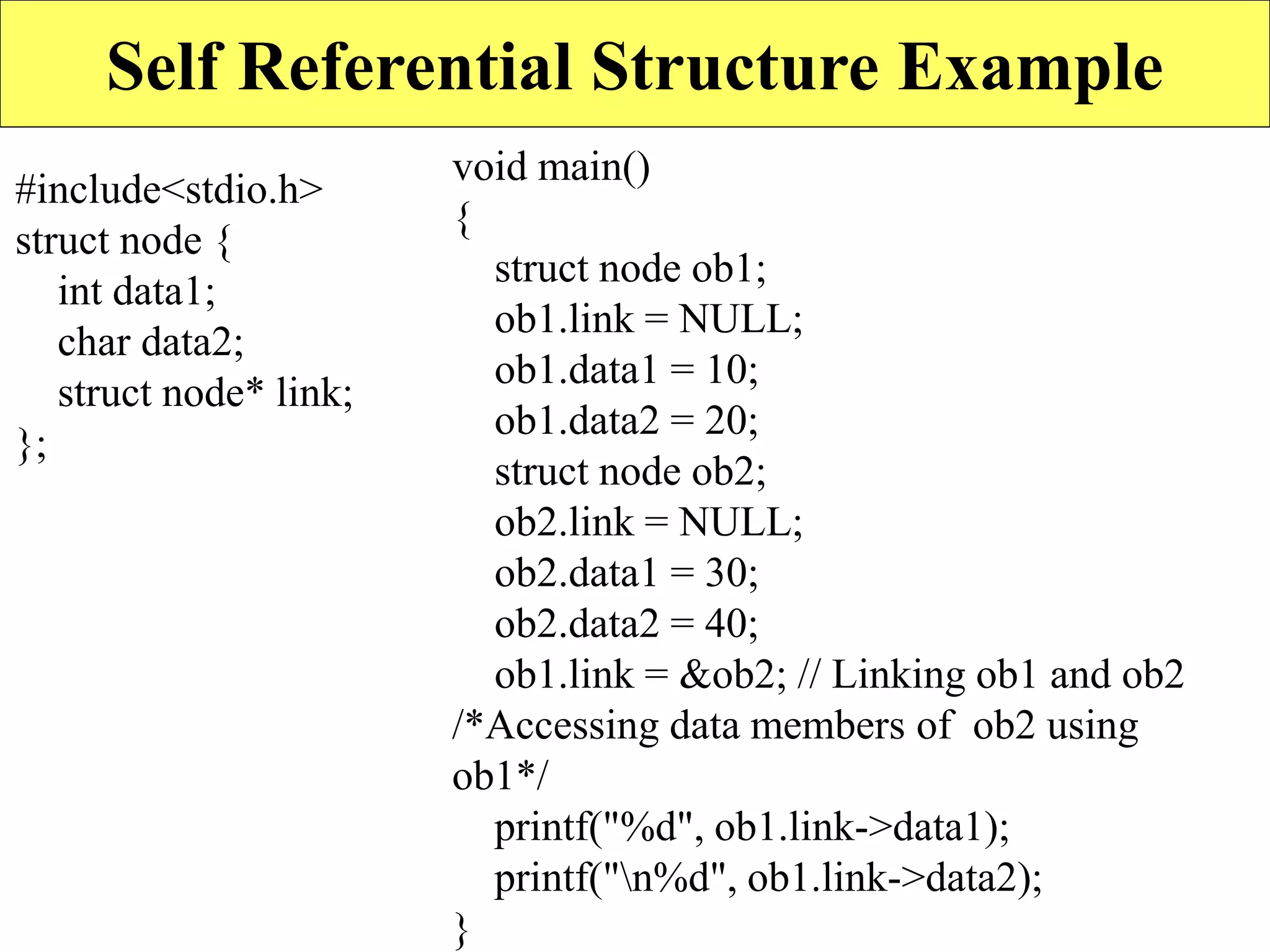 19
Self Referential Structure Example
#include<stdio.h>
struct node {
int data1;
char data2;
struct node* link;
};
void main()
{
struct node ob1;
ob1.link = NULL;
ob1.data1 = 10;
ob1.data2 = 20;
struct node ob2;
ob2.link = NULL;
ob2.data1 = 30;
ob2.data2 = 40;
ob1.link = &ob2; // Linking ob1 and ob2
/*Accessing data members of ob2 using
ob1*/
printf("%d", ob1.link->data1);
printf("n%d", ob1.link->data2);
}
 