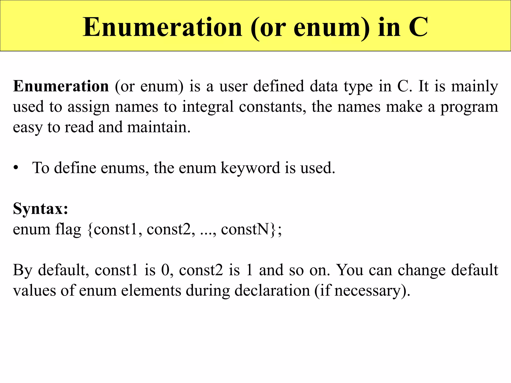 Enumeration (or enum) in C
Enumeration (or enum) is a user defined data type in C. It is mainly
used to assign names to integral constants, the names make a program
easy to read and maintain.
• To define enums, the enum keyword is used.
Syntax:
enum flag {const1, const2, ..., constN};
By default, const1 is 0, const2 is 1 and so on. You can change default
values of enum elements during declaration (if necessary).
 
