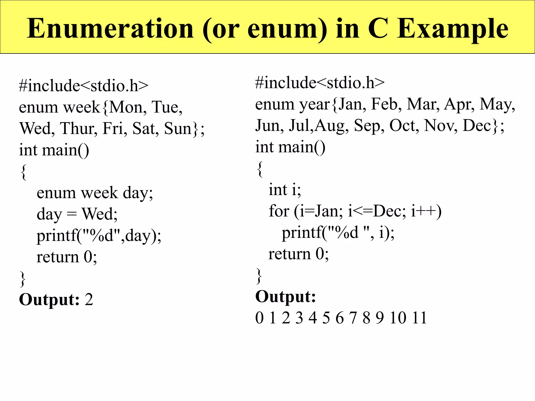Enumeration (or enum) in C Example
#include<stdio.h>
enum week{Mon, Tue,
Wed, Thur, Fri, Sat, Sun};
int main()
{
enum week day;
day = Wed;
printf("%d",day);
return 0;
}
Output: 2
#include<stdio.h>
enum year{Jan, Feb, Mar, Apr, May,
Jun, Jul,Aug, Sep, Oct, Nov, Dec};
int main()
{
int i;
for (i=Jan; i<=Dec; i++)
printf("%d ", i);
return 0;
}
Output:
0 1 2 3 4 5 6 7 8 9 10 11
 