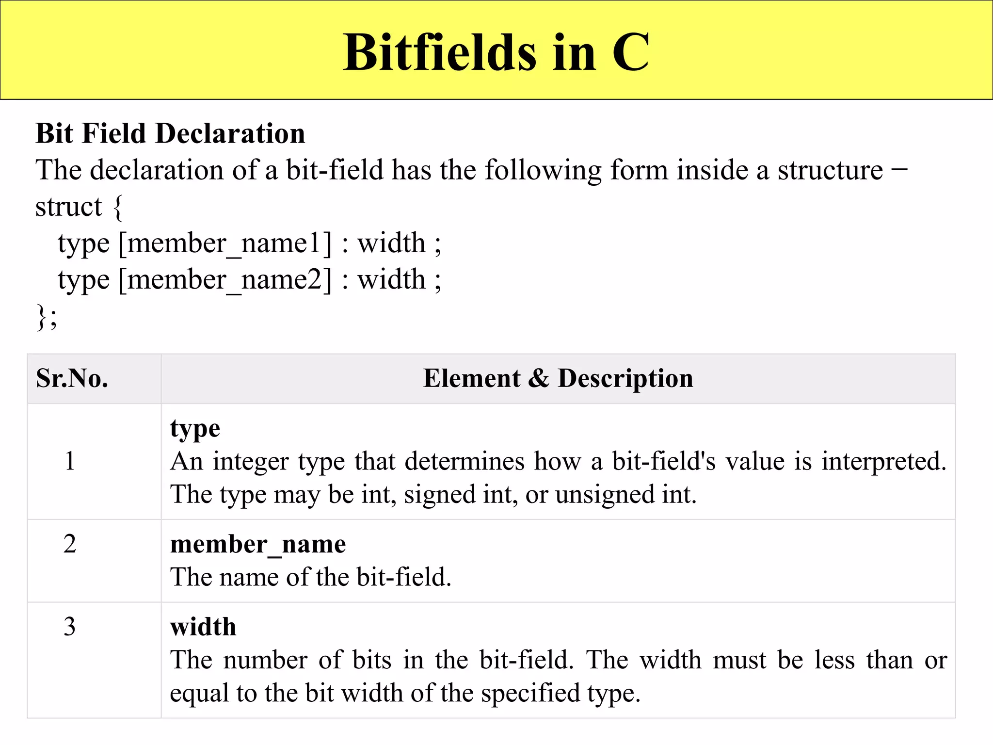 22
Bitfields in C
Bit Field Declaration
The declaration of a bit-field has the following form inside a structure −
struct {
type [member_name1] : width ;
type [member_name2] : width ;
};
Sr.No. Element & Description
1
type
An integer type that determines how a bit-field's value is interpreted.
The type may be int, signed int, or unsigned int.
2 member_name
The name of the bit-field.
3 width
The number of bits in the bit-field. The width must be less than or
equal to the bit width of the specified type.
 