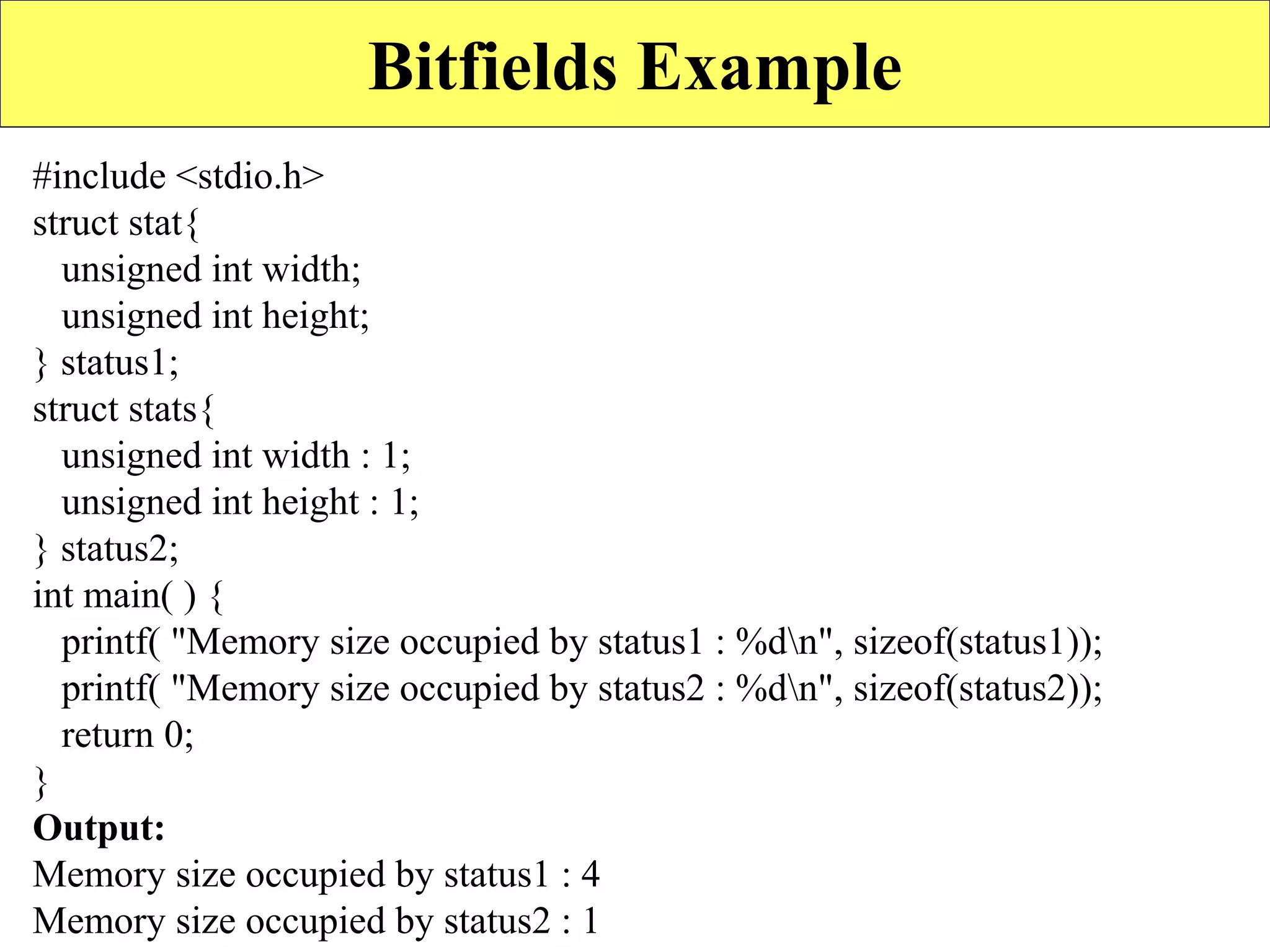 23
Bitfields Example
#include <stdio.h>
struct stat{
unsigned int width;
unsigned int height;
} status1;
struct stats{
unsigned int width : 1;
unsigned int height : 1;
} status2;
int main( ) {
printf( "Memory size occupied by status1 : %dn", sizeof(status1));
printf( "Memory size occupied by status2 : %dn", sizeof(status2));
return 0;
}
Output:
Memory size occupied by status1 : 4
Memory size occupied by status2 : 1
 