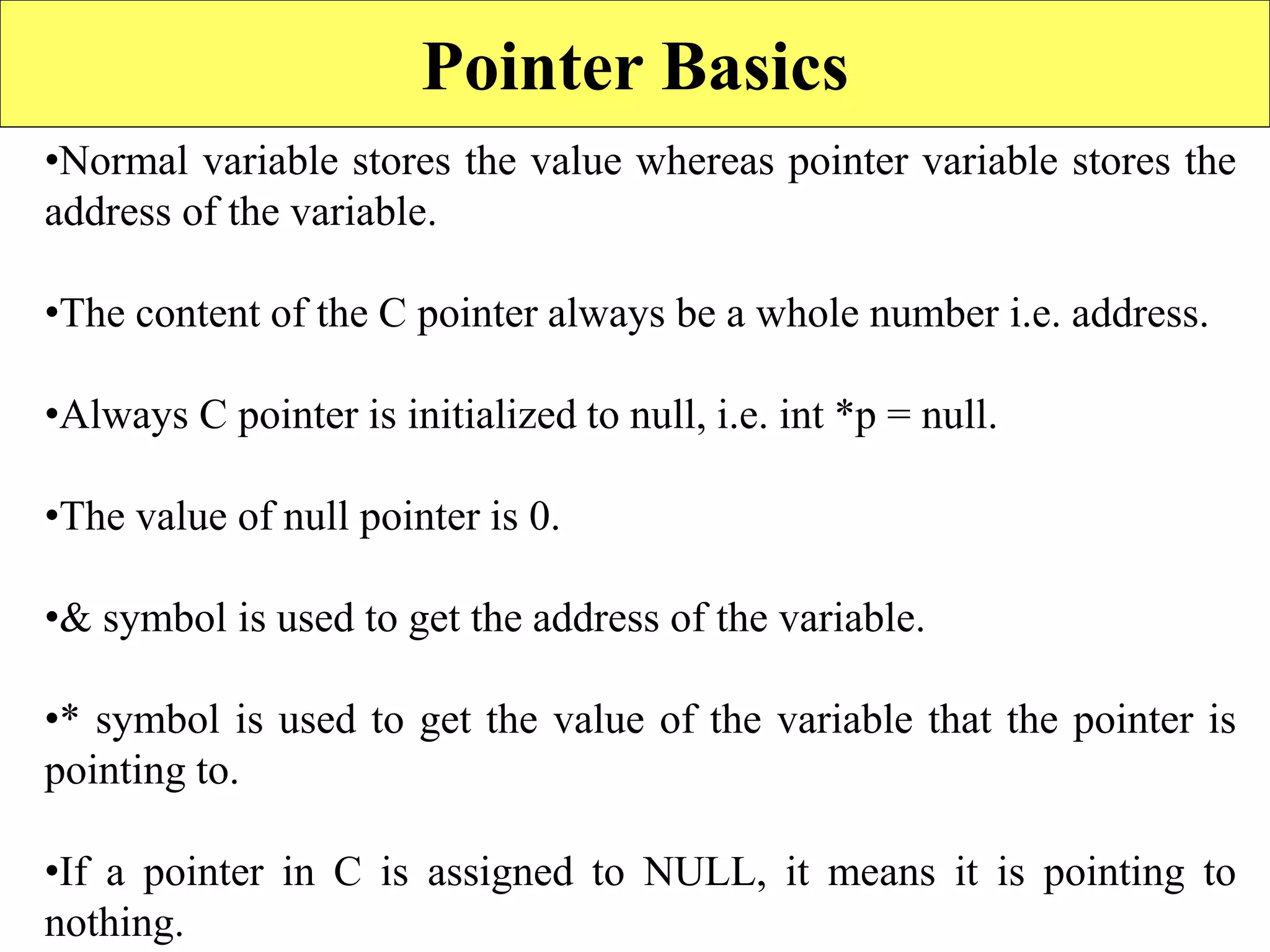 Pointer Basics
•Normal variable stores the value whereas pointer variable stores the
address of the variable.
•The content of the C pointer always be a whole number i.e. address.
•Always C pointer is initialized to null, i.e. int *p = null.
•The value of null pointer is 0.
•& symbol is used to get the address of the variable.
•* symbol is used to get the value of the variable that the pointer is
pointing to.
•If a pointer in C is assigned to NULL, it means it is pointing to
nothing.
 