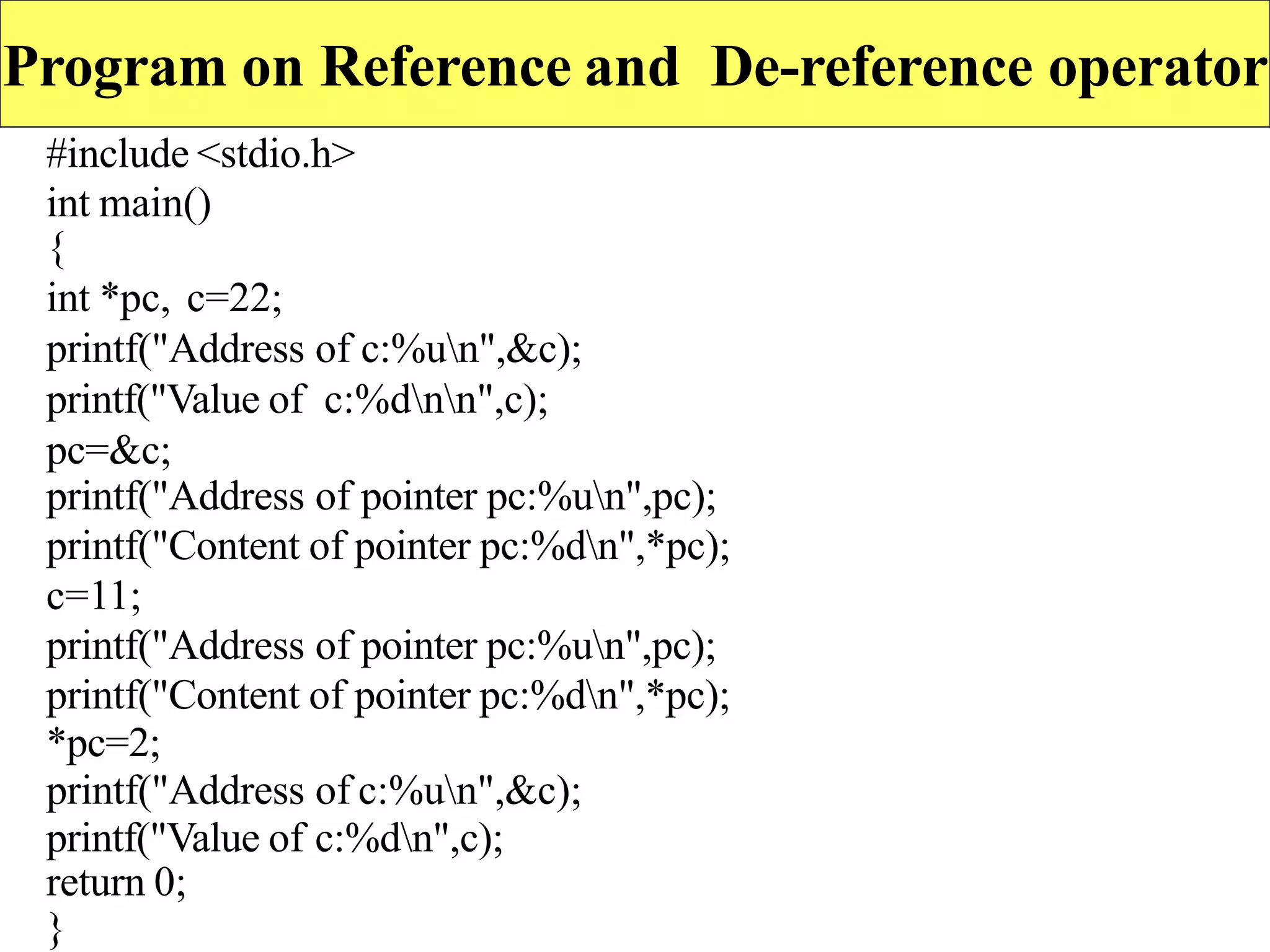 Program on Reference and De-reference operator
#include <stdio.h>
int main()
{
int *pc, c=22;
printf("Address of c:%un",&c);
printf("Value of c:%dnn",c);
pc=&c;
printf("Address of pointer pc:%un",pc);
printf("Content of pointer pc:%dn",*pc);
c=11;
printf("Address of pointer pc:%un",pc);
printf("Content of pointer pc:%dn",*pc);
*pc=2;
printf("Address of c:%un",&c);
printf("Value of c:%dn",c);
return 0;
}
 